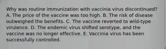 Why was routine immunization with vaccinia virus discontinued? A. The price of the vaccine was too high. B. The risk of disease outweighed the benefits. C. The vaccine reverted to wild-type virulence. D. The endemic virus shifted serotype, and the vaccine was no longer effective. E. Vaccinia virus has been successfully controlled.