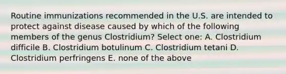 Routine immunizations recommended in the U.S. are intended to protect against disease caused by which of the following members of the genus Clostridium? Select one: A. Clostridium difficile B. Clostridium botulinum C. Clostridium tetani D. Clostridium perfringens E. none of the above