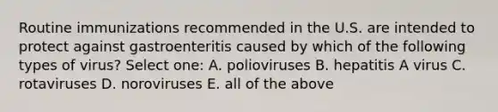 Routine immunizations recommended in the U.S. are intended to protect against gastroenteritis caused by which of the following types of virus? Select one: A. polioviruses B. hepatitis A virus C. rotaviruses D. noroviruses E. all of the above