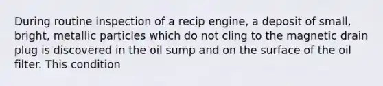 During routine inspection of a recip engine, a deposit of small, bright, metallic particles which do not cling to the magnetic drain plug is discovered in the oil sump and on the surface of the oil filter. This condition