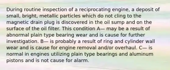 During routine inspection of a reciprocating engine, a deposit of small, bright, metallic particles which do not cling to the magnetic drain plug is discovered in the oil sump and on the surface of the oil filter. This condition A— may be a result of abnormal plain type bearing wear and is cause for further investigation. B— is probably a result of ring and cylinder wall wear and is cause for engine removal and/or overhaul. C— is normal in engines utilizing plain type bearings and aluminum pistons and is not cause for alarm.