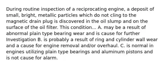 During routine inspection of a reciprocating engine, a deposit of small, bright, metallic particles which do not cling to the magnetic drain plug is discovered in the oil slump and on the surface of the oil filter. This condition... A. may be a result of abnormal plain type bearing wear and is cause for further Investigation B. is probably a result of ring and cylinder wall wear and a cause for engine removal and/or overhaul. C. is normal in engines utilizing plain type bearings and aluminum pistons and is not cause for alarm.