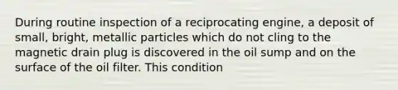 During routine inspection of a reciprocating engine, a deposit of small, bright, metallic particles which do not cling to the magnetic drain plug is discovered in the oil sump and on the surface of the oil filter. This condition