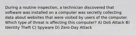 During a routine inspection, a technician discovered that software was installed on a computer was secretly collecting data about websites that were visited by users of the computer. Which type of threat is affecting this computer? A) DoS Attack B) Identity Theft C) Spyware D) Zero-Day Attack