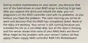 During routine maintenance on your server, you discover that one of the hard drives on your RAID array is starting to go bad. After you replace the drive and rebuild the data, you run diagnostics on the RAID controller card with no problems, so you believe you fixed the problem. The next morning you arrive at work and discover that the RAID has completely failed. None of the disks are working. Your server is still running because you installed the OS on a non-RAID disk, but all the data is missing, and the server shows that none of your RAID disks are found. ​ What might be the problem with your server? (Select all that apply.) Power supply RAID controller RAM CPU Motherboard