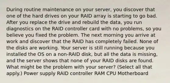 During routine maintenance on your server, you discover that one of the hard drives on your RAID array is starting to go bad. After you replace the drive and rebuild the data, you run diagnostics on the RAID controller card with no problems, so you believe you fixed the problem. The next morning you arrive at work and discover that the RAID has completely failed. None of the disks are working. Your server is still running because you installed the OS on a non-RAID disk, but all the data is missing, and the server shows that none of your RAID disks are found. ​ What might be the problem with your server? (Select all that apply.) Power supply RAID controller RAM CPU Motherboard