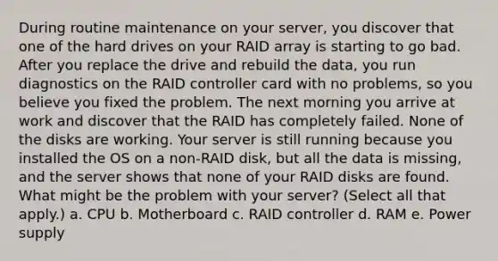 During routine maintenance on your server, you discover that one of the hard drives on your RAID array is starting to go bad. After you replace the drive and rebuild the data, you run diagnostics on the RAID controller card with no problems, so you believe you fixed the problem. The next morning you arrive at work and discover that the RAID has completely failed. None of the disks are working. Your server is still running because you installed the OS on a non-RAID disk, but all the data is missing, and the server shows that none of your RAID disks are found. ​ What might be the problem with your server? (Select all that apply.) a. CPU b. Motherboard c. RAID controller d. RAM e. Power supply