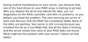 During routine maintenance on your server, you discover that one of the hard drives on your RAID array is starting to go bad. After you replace the drive and rebuild the data, you run diagnostics on the RAID controller card with no problems, so you believe you fixed the problem. The next morning you arrive at work and discover that the RAID has completely failed. None of the disks are working. Your server is still running because you installed the OS on a non-RAID disk, but all the data is missing, and the server shows that none of your RAID disks are found. What might be the problem with your server? (Select all that apply.)