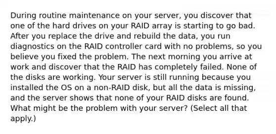 During routine maintenance on your server, you discover that one of the hard drives on your RAID array is starting to go bad. After you replace the drive and rebuild the data, you run diagnostics on the RAID controller card with no problems, so you believe you fixed the problem. The next morning you arrive at work and discover that the RAID has completely failed. None of the disks are working. Your server is still running because you installed the OS on a non-RAID disk, but all the data is missing, and the server shows that none of your RAID disks are found. What might be the problem with your server? (Select all that apply.)