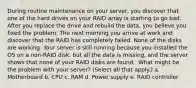 During routine maintenance on your server, you discover that one of the hard drives on your RAID array is starting to go bad. After you replace the drive and rebuild the data, you believe you fixed the problem. The next morning you arrive at work and discover that the RAID has completely failed. None of the disks are working. Your server is still running because you installed the OS on a non-RAID disk, but all the data is missing, and the server shows that none of your RAID disks are found. ​ What might be the problem with your server? (Select all that apply.) a. Motherboard b. CPU c. RAM d. Power supply e. RAID controller