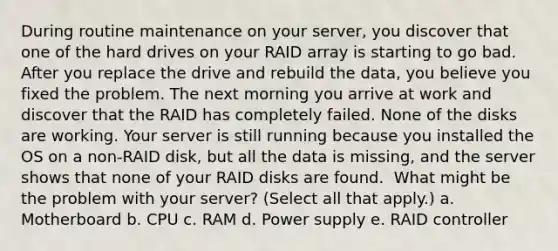 During routine maintenance on your server, you discover that one of the hard drives on your RAID array is starting to go bad. After you replace the drive and rebuild the data, you believe you fixed the problem. The next morning you arrive at work and discover that the RAID has completely failed. None of the disks are working. Your server is still running because you installed the OS on a non-RAID disk, but all the data is missing, and the server shows that none of your RAID disks are found. ​ What might be the problem with your server? (Select all that apply.) a. Motherboard b. CPU c. RAM d. Power supply e. RAID controller