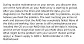 During routine maintenance on your server, you discover that one of the hard drives on your RAID array is starting to go bad. After you replace the drive and rebuild the data, you run diagnostics on the RAID controller card with no problems, so you believe you fixed the problem. The next morning you arrive at work and discover that the RAID has completely failed. None of the disks are working. Your server is still running because you installed the OS on a non-RAID disk, but all the data is missing, and the server shows that none of your RAID disks are found. ​ What might be the problem with your server? (Select all that apply.) a. Power supply b. RAM c. RAID controller d. CPU e. Motherboard