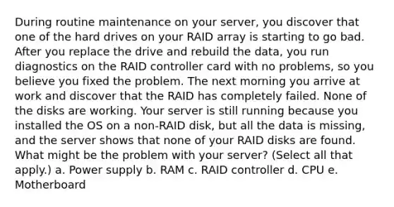 During routine maintenance on your server, you discover that one of the hard drives on your RAID array is starting to go bad. After you replace the drive and rebuild the data, you run diagnostics on the RAID controller card with no problems, so you believe you fixed the problem. The next morning you arrive at work and discover that the RAID has completely failed. None of the disks are working. Your server is still running because you installed the OS on a non-RAID disk, but all the data is missing, and the server shows that none of your RAID disks are found. ​ What might be the problem with your server? (Select all that apply.) a. Power supply b. RAM c. RAID controller d. CPU e. Motherboard