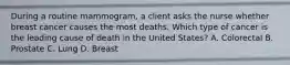 During a routine mammogram, a client asks the nurse whether breast cancer causes the most deaths. Which type of cancer is the leading cause of death in the United States? A. Colorectal B. Prostate C. Lung D. Breast