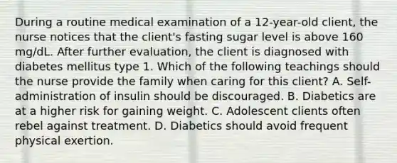 During a routine medical examination of a 12-year-old client, the nurse notices that the client's fasting sugar level is above 160 mg/dL. After further evaluation, the client is diagnosed with diabetes mellitus type 1. Which of the following teachings should the nurse provide the family when caring for this client? A. Self-administration of insulin should be discouraged. B. Diabetics are at a higher risk for gaining weight. C. Adolescent clients often rebel against treatment. D. Diabetics should avoid frequent physical exertion.