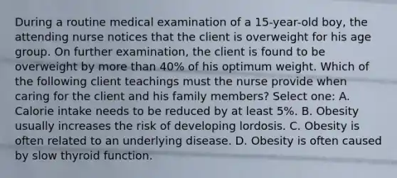 During a routine medical examination of a 15-year-old boy, the attending nurse notices that the client is overweight for his age group. On further examination, the client is found to be overweight by more than 40% of his optimum weight. Which of the following client teachings must the nurse provide when caring for the client and his family members? Select one: A. Calorie intake needs to be reduced by at least 5%. B. Obesity usually increases the risk of developing lordosis. C. Obesity is often related to an underlying disease. D. Obesity is often caused by slow thyroid function.