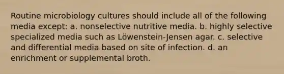 Routine microbiology cultures should include all of the following media except: a. nonselective nutritive media. b. highly selective specialized media such as Löwenstein-Jensen agar. c. selective and differential media based on site of infection. d. an enrichment or supplemental broth.