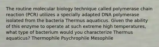 The routine molecular biology technique called polymerase chain reaction (PCR) utilizes a specially adapted DNA polymerase isolated from the bacteria Thermus aquaticus. Given the ability of this enzyme to operate at such extreme high temperatures, what type of bacterium would you characterize Thermus aquaticus? Thermophile Psychrophile Mesophile