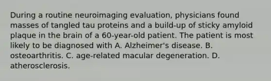 During a routine neuroimaging evaluation, physicians found masses of tangled tau proteins and a build-up of sticky amyloid plaque in the brain of a 60-year-old patient. The patient is most likely to be diagnosed with A. Alzheimer's disease. B. osteoarthritis. C. age-related macular degeneration. D. atherosclerosis.