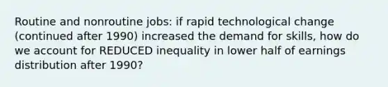 Routine and nonroutine jobs: if rapid technological change (continued after 1990) increased the demand for skills, how do we account for REDUCED inequality in lower half of earnings distribution after 1990?