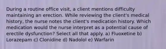 During a routine office visit, a client mentions difficulty maintaining an erection. While reviewing the client's medical history, the nurse notes the client's medication history. Which medication would the nurse interpret as a potential cause of erectile dysfunction? Select all that apply. a) Fluoxetine b) Lorazepam c) Clonidine d) Nadolol e) Warfarin