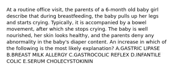 At a routine office visit, the parents of a 6-month old baby girl describe that during breastfeeding, the baby pulls up her legs and starts crying. Typically, it is accompanied by a bowel movement, after which she stops crying. The baby is well nourished, her skin looks healthy, and the parents deny any abnormality in the baby's diaper content. An increase in which of the following is the most likely explanation? A.GASTRIC LIPASE B.BREAST MILK ALLERGY C.GASTROCOLIC REFLEX D.INFANTILE COLIC E.SERUM CHOLECYSTOKININ