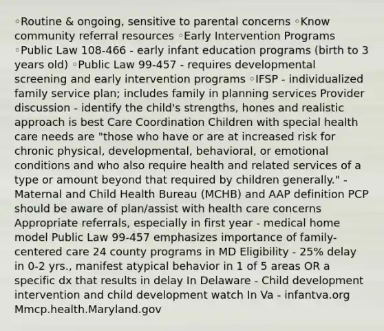 ◦Routine & ongoing, sensitive to parental concerns ◦Know community referral resources ◦Early Intervention Programs ◦Public Law 108-466 - early infant education programs (birth to 3 years old) ◦Public Law 99-457 - requires developmental screening and early intervention programs ◦IFSP - individualized family service plan; includes family in planning services Provider discussion - identify the child's strengths, hones and realistic approach is best Care Coordination Children with special health care needs are "those who have or are at increased risk for chronic physical, developmental, behavioral, or emotional conditions and who also require health and related services of a type or amount beyond that required by children generally." - Maternal and Child Health Bureau (MCHB) and AAP definition PCP should be aware of plan/assist with health care concerns Appropriate referrals, especially in first year - medical home model Public Law 99-457 emphasizes importance of family-centered care 24 county programs in MD Eligibility - 25% delay in 0-2 yrs., manifest atypical behavior in 1 of 5 areas OR a specific dx that results in delay In Delaware - Child development intervention and child development watch In Va - infantva.org Mmcp.health.Maryland.gov