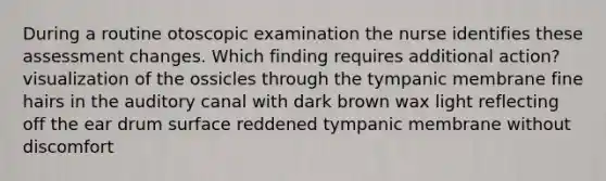 During a routine otoscopic examination the nurse identifies these assessment changes. Which finding requires additional action? visualization of the ossicles through the tympanic membrane fine hairs in the auditory canal with dark brown wax light reflecting off the ear drum surface reddened tympanic membrane without discomfort