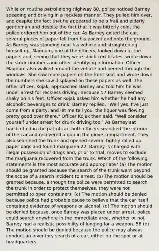 While on routine patrol along Highway 80, police noticed Barney speeding and driving in a reckless manner. They pulled him over, and despite the fact that he appeared to be a frail and elderly gentleman and despite the fact that it was bitterly cold, the police ordered him out of the car. As Barney exited the car, several pieces of paper fell from his pocket and onto the ground. As Barney was standing near his vehicle and straightening himself up, Magnum, one of the officers, looked down at the papers and, seeing that they were stock certificates, wrote down the stock numbers and other identifying information. Officer Magnum also walked around the vehicle and peered through the windows. She saw more papers on the front seat and wrote down the numbers she saw displayed on these papers as well. The other officer, Kojak, approached Barney and told him he was under arrest for reckless driving. Because 57 Barney seemed shaky on his feet, Officer Kojak asked him whether he had any alcoholic beverages to drink. Barney replied, "Well yes, I've just come from a party, and let me tell you, the liquor was flowing pretty good over there." Officer Kojak then said, "Well consider yourself under arrest for drunk driving too." As Barney sat handcuffed in the patrol car, both officers searched the interior of the car and recovered a gun in the glove compartment. They also searched the trunk and opened several tightly rolled up paper bags and found marijuana 22. Barney is charged with illegal possession of drugs and, prior to trial, moves to exclude the marijuana recovered from the trunk. Which of the following statements is the most accurate and appropriate? (a) The motion should be granted because the search of the trunk went beyond the scope of a search incident to arrest. (b) The motion should be granted because, although the police were permitted to search the trunk in order to protect themselves, they were not permitted to open containers. (c) The motion should be denied because police had probable cause to believe that the car itself contained evidence of weapons or alcohol. (d) The motion should be denied because, once Barney was placed under arrest, police could search anywhere in the immediate area, whether or not Barney had a realistic possibility of lunging for a weapon. 58 (e) The motion should be denied because the police may always conduct an inventory search of a car, either on the spot or at headquarters.