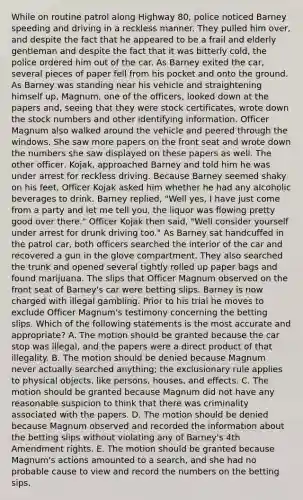 While on routine patrol along Highway 80, police noticed Barney speeding and driving in a reckless manner. They pulled him over, and despite the fact that he appeared to be a frail and elderly gentleman and despite the fact that it was bitterly cold, the police ordered him out of the car. As Barney exited the car, several pieces of paper fell from his pocket and onto the ground. As Barney was standing near his vehicle and straightening himself up, Magnum, one of the officers, looked down at the papers and, seeing that they were stock certificates, wrote down the stock numbers and other identifying information. Officer Magnum also walked around the vehicle and peered through the windows. She saw more papers on the front seat and wrote down the numbers she saw displayed on these papers as well. The other officer, Kojak, approached Barney and told him he was under arrest for reckless driving. Because Barney seemed shaky on his feet, Officer Kojak asked him whether he had any alcoholic beverages to drink. Barney replied, "Well yes, I have just come from a party and let me tell you, the liquor was flowing pretty good over there." Officer Kojak then said, "Well consider yourself under arrest for drunk driving too." As Barney sat handcuffed in the patrol car, both officers searched the interior of the car and recovered a gun in the glove compartment. They also searched the trunk and opened several tightly rolled up paper bags and found marijuana. The slips that Officer Magnum observed on the front seat of Barney's car were betting slips. Barney is now charged with illegal gambling. Prior to his trial he moves to exclude Officer Magnum's testimony concerning the betting slips. Which of the following statements is the most accurate and appropriate? A. The motion should be granted because the car stop was illegal, and the papers were a direct product of that illegality. B. The motion should be denied because Magnum never actually searched anything; the exclusionary rule applies to physical objects, like persons, houses, and effects. C. The motion should be granted because Magnum did not have any reasonable suspicion to think that there was criminality associated with the papers. D. The motion should be denied because Magnum observed and recorded the information about the betting slips without violating any of Barney's 4th Amendment rights. E. The motion should be granted because Magnum's actions amounted to a search, and she had no probable cause to view and record the numbers on the betting sips.