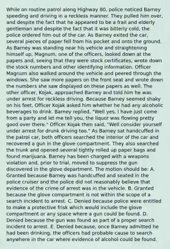 While on routine patrol along Highway 80, police noticed Barney speeding and driving in a reckless manner. They pulled him over, and despite the fact that he appeared to be a frail and elderly gentleman and despite the fact that it was bitterly cold, the police ordered him out of the car. As Barney exited the car, several pieces of paper fell from his pocket and onto the ground. As Barney was standing near his vehicle and straightening himself up, Magnum, one of the officers, looked down at the papers and, seeing that they were stock certificates, wrote down the stock numbers and other identifying information. Officer Magnum also walked around the vehicle and peered through the windows. She saw more papers on the front seat and wrote down the numbers she saw displayed on these papers as well. The other officer, Kojak, approached Barney and told him he was under arrest for reckless driving. Because Barney seemed shaky on his feet, Officer Kojak asked him whether he had any alcoholic beverages to drink. Barney replied, "Well yes, I have just come from a party and let me tell you, the liquor was flowing pretty good over there." Officer Kojak then said, "Well consider yourself under arrest for drunk driving too." As Barney sat handcuffed in the patrol car, both officers searched the interior of the car and recovered a gun in the glove compartment. They also searched the trunk and opened several tightly rolled up paper bags and found marijuana. Barney has been charged with a weapons violation and, prior to trial, moved to suppress the gun discovered in the glove department. The motion should be: A. Granted because Barney was handcuffed and seated in the police cruiser and the police did not reasonably believe that evidence of the crime of arrest was in the vehicle. B. Granted because the glove compartment is not within the scope of a search incident to arrest. C. Denied because police were entitled to make a protective frisk which would include the glove compartment or any space where a gun could be found. D. Denied because the gun was found as part of a proper search incident to arrest. E. Denied because, once Barney admitted he had been drinking, the officers had probable cause to search anywhere in the car where evidence of alcohol could be found.