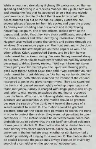 While on routine patrol along Highway 80, police noticed Barney speeding and driving in a reckless manner. They pulled him over, and despite the fact that he appeared to be a frail and elderly gentleman and despite the fact that it was bitterly cold, the police ordered him out of the car. As Barney exited the car, several pieces of paper fell from his pocket and onto the ground. As Barney was standing near his vehicle and straightening himself up, Magnum, one of the officers, looked down at the papers and, seeing that they were stock certificates, wrote down the stock numbers and other identifying information. Officer Magnum also walked around the vehicle and peered through the windows. She saw more papers on the front seat and wrote down the numbers she saw displayed on these papers as well. The other officer, Kojak, approached Barney and told him he was under arrest for reckless driving. Because Barney seemed shaky on his feet, Officer Kojak asked him whether he had any alcoholic beverages to drink. Barney replied, "Well yes, I have just come from a party and let me tell you, the liquor was flowing pretty good over there." Officer Kojak then said, "Well consider yourself under arrest for drunk driving too." As Barney sat handcuffed in the patrol car, both officers searched the interior of the car and recovered a gun in the glove compartment. They also searched the trunk and opened several tightly rolled up paper bags and found marijuana. Barney is charged with illegal possession drugs and, prior to trial, moves to exclude the marijuana recovered from the trunk. Which of the following statements is the most accurate and appropriate? A. The motion should be granted because the search of the trunk went beyond the scope of a search incident to arrest. B. The motion should be granted because, although the police were permitted to search the trunk In order to protect themselves, they were not permitted to open containers. C. The motion should be denied because police had probable cause to believe that the car itself contained evidence of weapons or alcohol. D. The motion should be denied because, once Barney was placed under arrest, police could search anywhere in the immediate area, whether or not Barney had a realistic possibility of lunging for a weapon. E. The motion should be denied because the police may always conduct an inventory search of a car, either on the spot or at headquarters.