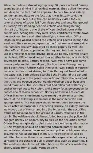 While on routine patrol along Highway 80, police noticed Barney speeding and driving in a reckless manner. They pulled him over, and despite the fact that he appeared to be a frail and elderly gentleman and despite the fact that it was bitterly cold, the police ordered him out of the car. As Barney exited the car, several pieces of paper fell from his pocket and onto the ground. As Barney was standing near his vehicle and straightening himself up, Magnum, one of the officers, looked down at the papers and, seeing that they were stock certificates, wrote down the stock numbers and other identifying information. Officer Magnum also walked around the vehicle and peered through the windows. She saw more papers on the front seat and wrote down the numbers she saw displayed on these papers as well. The other officer, Kojak, approached Barney and told him he was under arrest for reckless driving. Because Barney seemed shaky on his feet, Officer Kojak asked him whether he had any alcoholic beverages to drink. Barney replied, "Well yes, I have just come from a party and let me tell you, the liquor was flowing pretty good over there." Officer Kojak then said, "Well consider yourself under arrest for drunk driving too." As Barney sat handcuffed in the patrol car, both officers searched the interior of the car and recovered a gun in the glove compartment. They also searched the trunk and opened several tightly rolled up paper bags and found marijuana. The securities that had fallen out of Barney's pocket turned out to be stolen, and Barney faces prosecution for possession of stolen securities. Barney now moves to exclude Officer Magnum's testimony concerning the stolen securities. Which of the following statements is the most accurate and appropriate? A. The evidence should be excluded because the police acted unreasonably in ordering Barney, an elderly and frail individual, out of the car and into the bitter cold; the securities would not have fallen to the ground if Barney remained in the car. B. The evidence should be excluded because the police did not give Barney an opportunity to pick up the securities before Officer Magnum quickly copied down the identifying information. C. The evidence should be admitted because Barney did not immediately retrieve the securities and police could reasonably assume he had abandoned them. D. The evidence should be admitted because there is no reasonable expectation of privacy concerning the details of public documents such as securities. E. The evidence should be admitted because the officer made the observations from a lawful vantage point.