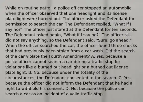 While on routine patrol, a police officer stopped an automobile when the officer observed that one headlight and its license plate light were burned out. The officer asked the Defendant for permission to search the car. The Defendant replied, "What if I say no?" The officer just stared at the Defendant for ten seconds. The Defendant asked again, "What if I say no?" The officer still did not say anything, so the Defendant said, "Sure, go ahead." When the officer searched the car, the officer found three checks that had previously been stolen from a car wash. Did the search of the car violate the Fourth Amendment? A. Yes, because a police officer cannot search a car during a traffic stop for violations like a burned out headlight or a burned out license plate light. B. No, because under the totality of the circumstances, the Defendant consented to the search. C. Yes, because the officer did not inform the Defendant that he had a right to withhold his consent. D. No, because the police can search a car as an incident of a valid traffic stop.