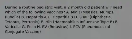 During a routine pediatric visit, a 2 month old patient will need which of the following vaccines? A. MMR (Measles, Mumps, Rubella) B. Hepatitis A C. Hepatitis B D. DTaP (Diphtheria, Tetanus, Pertussis) E. Hib (Haemophilus Influenzae Type B) F. Varicella G. Polio H. RV (Rotavirus) I. PCV (Pneumococcal Conjugate Vaccine)