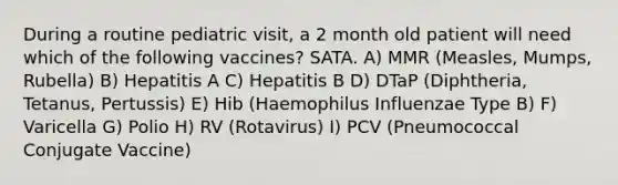 During a routine pediatric visit, a 2 month old patient will need which of the following vaccines? SATA. A) MMR (Measles, Mumps, Rubella) B) Hepatitis A C) Hepatitis B D) DTaP (Diphtheria, Tetanus, Pertussis) E) Hib (Haemophilus Influenzae Type B) F) Varicella G) Polio H) RV (Rotavirus) I) PCV (Pneumococcal Conjugate Vaccine)