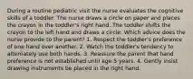 During a routine pediatric visit the nurse evaluates the cognitive skills of a toddler. The nurse draws a circle on paper and places the crayon in the toddler's right hand. The toddler shifts the crayon to the left hand and draws a circle. Which advice does the nurse provide to the parent? 1. Respect the toddler's preference of one hand over another. 2. Watch the toddler's tendency to alternately use both hands. 3. Reassure the parent that hand preference is not established until age 5 years. 4. Gently insist drawing instruments be placed in the right hand.