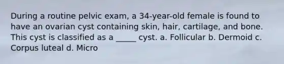 During a routine pelvic exam, a 34-year-old female is found to have an ovarian cyst containing skin, hair, cartilage, and bone. This cyst is classified as a _____ cyst. a. Follicular b. Dermoid c. Corpus luteal d. Micro