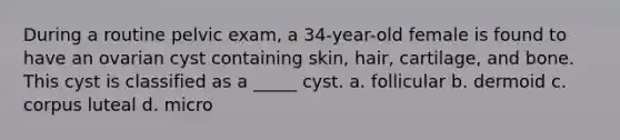 During a routine pelvic exam, a 34-year-old female is found to have an ovarian cyst containing skin, hair, cartilage, and bone. This cyst is classified as a _____ cyst. a. follicular b. dermoid c. corpus luteal d. micro