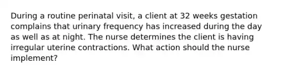 During a routine perinatal visit, a client at 32 weeks gestation complains that urinary frequency has increased during the day as well as at night. The nurse determines the client is having irregular uterine contractions. What action should the nurse implement?