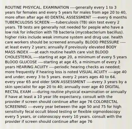 ROUTINE PHSYICAL. EXAMINATION ----generally every 1 to 3 years for females and every 5 years for males from age 20 to 40, more often after age 40 DENTAL ASSESSMENT ----every 6 months TUBERCULOSIS SCREEN ----tuberculosis (TB) skin test every 2 years. TB tests are generally not needed for people who have a low risk for infection with TB bacteria (mycobacterium bacillus). higher risks include weak immune system and drug use. health care workers should be screened annually. BLOOD PRESSURE ----at least every 2 years; annually if previously elevated BODY MASS INDEX ----at each routine health care visit BLOOD CHOLESTEROL ----starting at age 20, a minimum of every 5 years BLOOD GLUCOSE ----starting at age 45, a minimum of every 3 years HEARING ACUITY ----periodic hearing checks as needed; more frequently if hearing loss is noted VISUAL ACUITY ----age 40 and under; every 3 to 5 years. every 2 years ages 40 to 64. every year 65 and older SKIN ASSESSMENT ----every 3 years by a skin specialist for age 20 to 40; annually over age 40 DIGITAL RECTAL EXAM ----during routine physical examination or annually if have at least a 10 year life expectancy. consult with the provider if screen should continue after age 76 COLORECTAL SCREENING ----every year between the age 50 and 75 for high sensitivity fecal occult blood testing or flexible sigmoidoscopy every 5 years, or colonoscopy every 10 years. consult with the provider if screen should continue after age 76