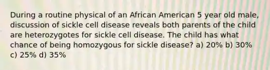 During a routine physical of an African American 5 year old male, discussion of sickle cell disease reveals both parents of the child are heterozygotes for sickle cell disease. The child has what chance of being homozygous for sickle disease? a) 20% b) 30% c) 25% d) 35%