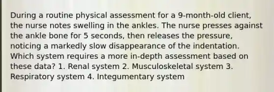 During a routine physical assessment for a 9-month-old client, the nurse notes swelling in the ankles. The nurse presses against the ankle bone for 5 seconds, then releases the pressure, noticing a markedly slow disappearance of the indentation. Which system requires a more in-depth assessment based on these data? 1. Renal system 2. Musculoskeletal system 3. Respiratory system 4. Integumentary system