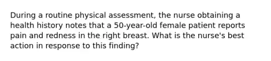 During a routine physical assessment, the nurse obtaining a health history notes that a 50-year-old female patient reports pain and redness in the right breast. What is the nurse's best action in response to this finding?