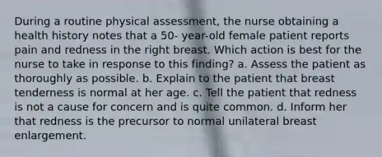 During a routine physical assessment, the nurse obtaining a health history notes that a 50- year-old female patient reports pain and redness in the right breast. Which action is best for the nurse to take in response to this finding? a. Assess the patient as thoroughly as possible. b. Explain to the patient that breast tenderness is normal at her age. c. Tell the patient that redness is not a cause for concern and is quite common. d. Inform her that redness is the precursor to normal unilateral breast enlargement.