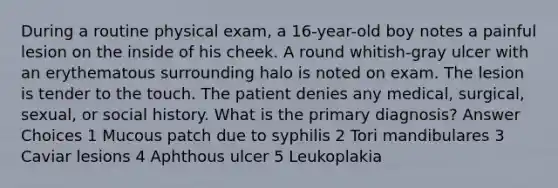 During a routine physical exam, a 16-year-old boy notes a painful lesion on the inside of his cheek. A round whitish-gray ulcer with an erythematous surrounding halo is noted on exam. The lesion is tender to the touch. The patient denies any medical, surgical, sexual, or social history. What is the primary diagnosis? Answer Choices 1 Mucous patch due to syphilis 2 Tori mandibulares 3 Caviar lesions 4 Aphthous ulcer 5 Leukoplakia