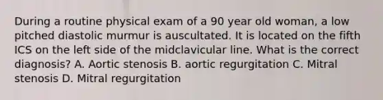 During a routine physical exam of a 90 year old woman, a low pitched diastolic murmur is auscultated. It is located on the fifth ICS on the left side of the midclavicular line. What is the correct diagnosis? A. Aortic stenosis B. aortic regurgitation C. Mitral stenosis D. Mitral regurgitation