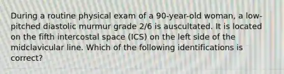 During a routine physical exam of a 90-year-old woman, a low-pitched diastolic murmur grade 2/6 is auscultated. It is located on the fifth intercostal space (ICS) on the left side of the midclavicular line. Which of the following identifications is correct?