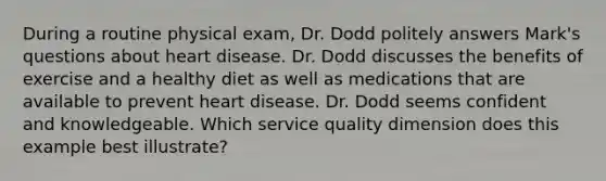 During a routine physical exam, Dr. Dodd politely answers Mark's questions about heart disease. Dr. Dodd discusses the benefits of exercise and a healthy diet as well as medications that are available to prevent heart disease. Dr. Dodd seems confident and knowledgeable. Which service quality dimension does this example best illustrate?