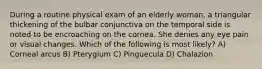 During a routine physical exam of an elderly woman, a triangular thickening of the bulbar conjunctiva on the temporal side is noted to be encroaching on the cornea. She denies any eye pain or visual changes. Which of the following is most likely? A) Corneal arcus B) Pterygium C) Pinguecula D) Chalazion